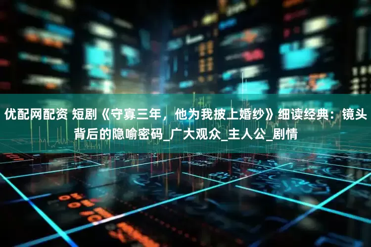 优配网配资 短剧《守寡三年，他为我披上婚纱》细读经典：镜头背后的隐喻密码_广大观众_主人公_剧情