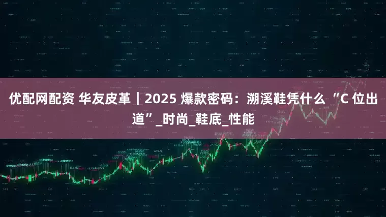 优配网配资 华友皮革｜2025 爆款密码：溯溪鞋凭什么 “C 位出道”_时尚_鞋底_性能