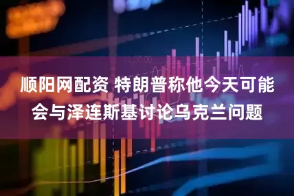 顺阳网配资 特朗普称他今天可能会与泽连斯基讨论乌克兰问题