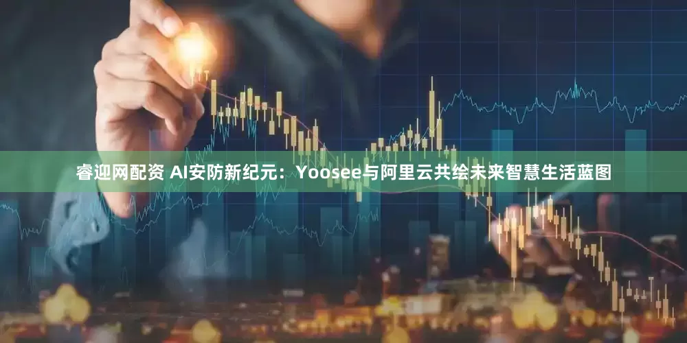 睿迎网配资 AI安防新纪元：Yoosee与阿里云共绘未来智慧生活蓝图