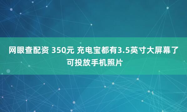 网眼查配资 350元 充电宝都有3.5英寸大屏幕了 可投放手机照片