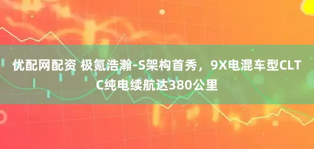 优配网配资 极氪浩瀚-S架构首秀，9X电混车型CLTC纯电续航达380公里