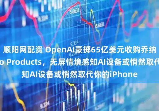 顺阳网配资 OpenAI豪掷65亿美元收购乔纳森·艾维旗下io Products，无屏情境感知AI设备或悄然取代你的iPhone