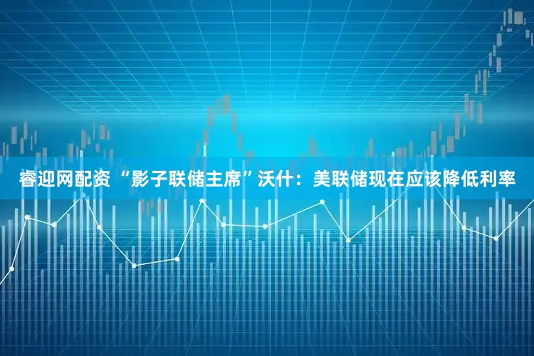 睿迎网配资 “影子联储主席”沃什：美联储现在应该降低利率