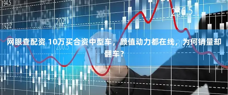 网眼查配资 10万买合资中型车，颜值动力都在线，为何销量却翻车？