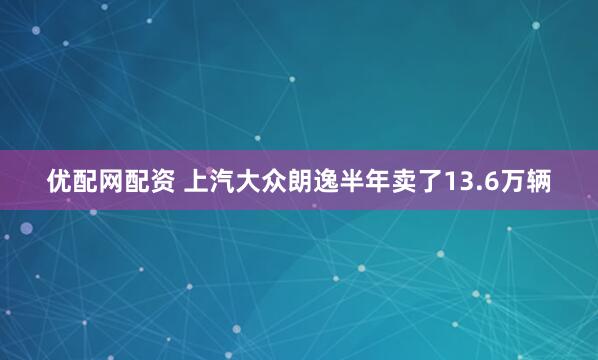 优配网配资 上汽大众朗逸半年卖了13.6万辆
