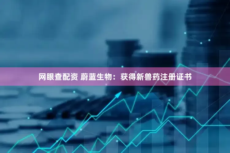 网眼查配资 蔚蓝生物：获得新兽药注册证书