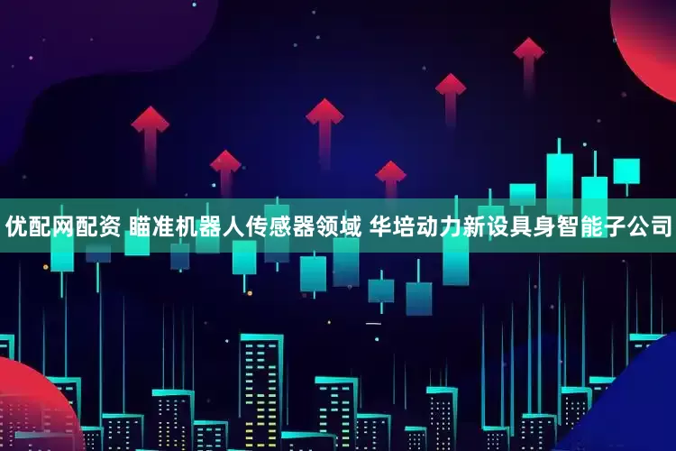 优配网配资 瞄准机器人传感器领域 华培动力新设具身智能子公司