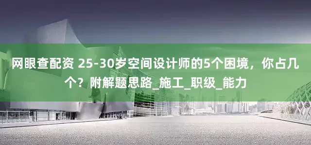 网眼查配资 25-30岁空间设计师的5个困境，你占几个？附解题思路_施工_职级_能力