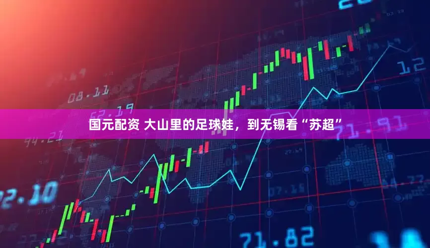 国元配资 大山里的足球娃，到无锡看“苏超”