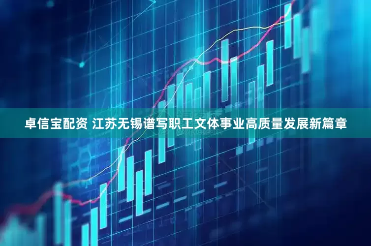卓信宝配资 江苏无锡谱写职工文体事业高质量发展新篇章
