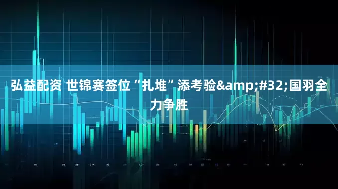 弘益配资 世锦赛签位“扎堆”添考验&#32;国羽全力争胜