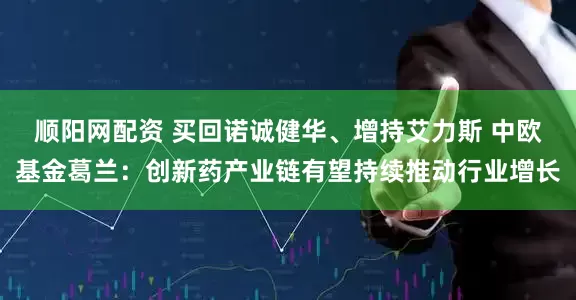 顺阳网配资 买回诺诚健华、增持艾力斯 中欧基金葛兰：创新药产业链有望持续推动行业增长