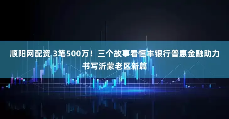 顺阳网配资 3笔500万！三个故事看恒丰银行普惠金融助力书写沂蒙老区新篇