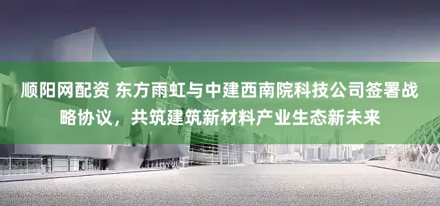 顺阳网配资 东方雨虹与中建西南院科技公司签署战略协议，共筑建筑新材料产业生态新未来